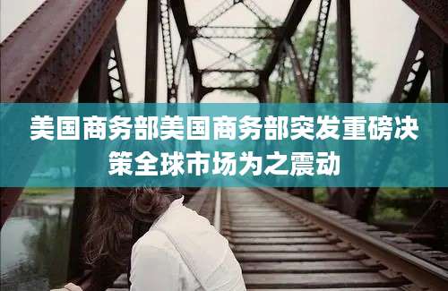 美国商务部美国商务部突发重磅决策全球市场为之震动
