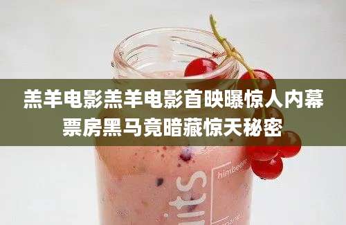 羔羊电影羔羊电影首映曝惊人内幕票房黑马竟暗藏惊天秘密