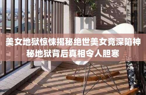 美女地狱惊悚揭秘绝世美女竟深陷神秘地狱背后真相令人胆寒