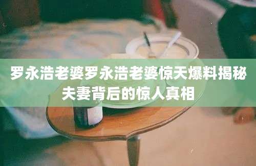 罗永浩老婆罗永浩老婆惊天爆料揭秘夫妻背后的惊人真相