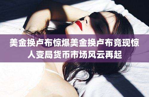 美金换卢布惊爆美金换卢布竟现惊人变局货币市场风云再起