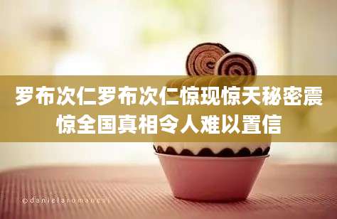 罗布次仁罗布次仁惊现惊天秘密震惊全国真相令人难以置信