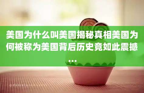 美国为什么叫美国揭秘真相美国为何被称为美国背后历史竟如此震撼...