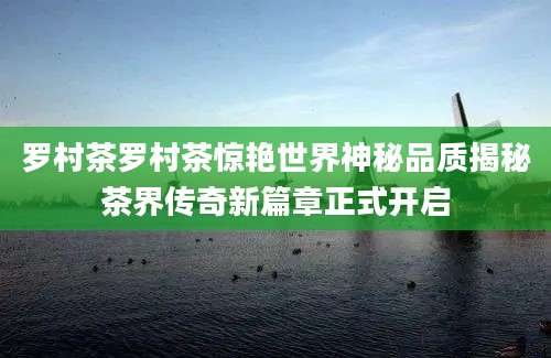 罗村茶罗村茶惊艳世界神秘品质揭秘茶界传奇新篇章正式开启