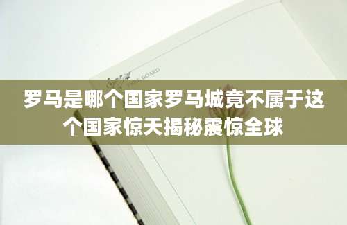 罗马是哪个国家罗马城竟不属于这个国家惊天揭秘震惊全球