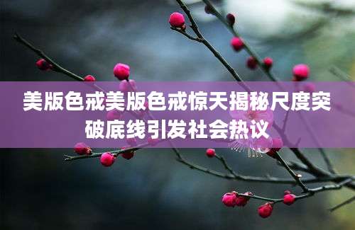 美版色戒美版色戒惊天揭秘尺度突破底线引发社会热议