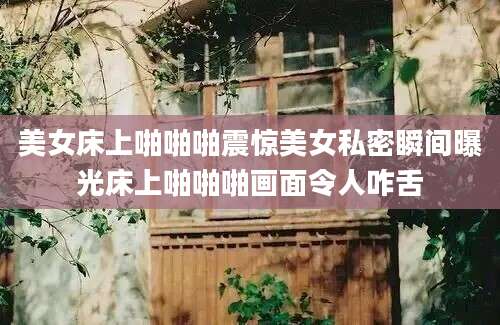 美女床上啪啪啪震惊美女私密瞬间曝光床上啪啪啪画面令人咋舌