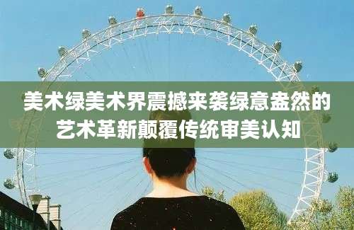 美术绿美术界震撼来袭绿意盎然的艺术革新颠覆传统审美认知