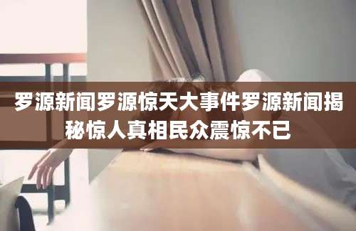 罗源新闻罗源惊天大事件罗源新闻揭秘惊人真相民众震惊不已