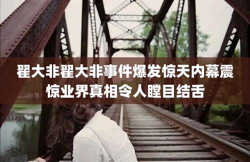 翟大非翟大非事件爆发惊天内幕震惊业界真相令人瞠目结舌