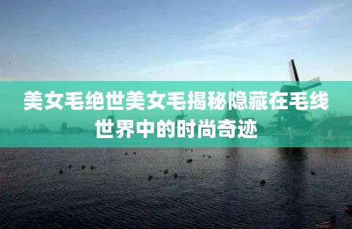 美女毛绝世美女毛揭秘隐藏在毛线世界中的时尚奇迹