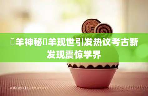 羬羊神秘羬羊现世引发热议考古新发现震惊学界