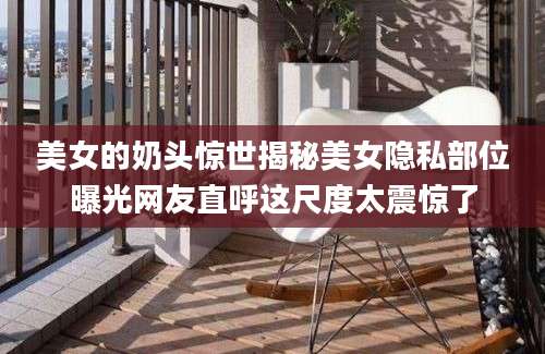 美女的奶头惊世揭秘美女隐私部位曝光网友直呼这尺度太震惊了