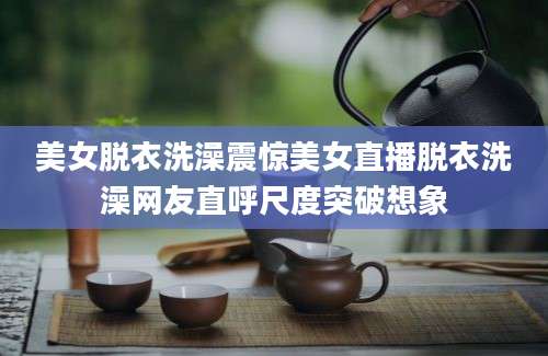 美女脱衣洗澡震惊美女直播脱衣洗澡网友直呼尺度突破想象