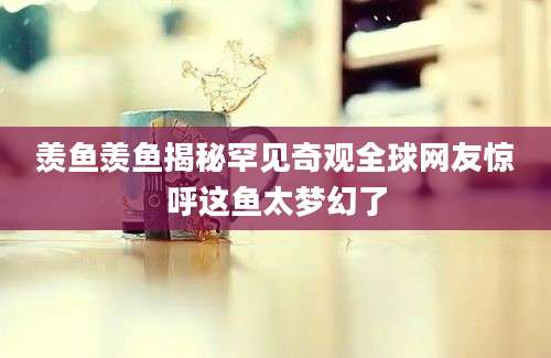 羡鱼羡鱼揭秘罕见奇观全球网友惊呼这鱼太梦幻了