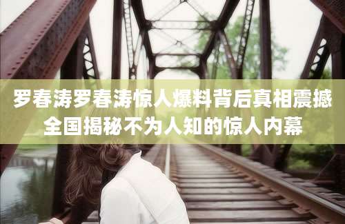 罗春涛罗春涛惊人爆料背后真相震撼全国揭秘不为人知的惊人内幕