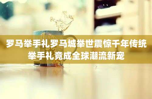 罗马举手礼罗马城举世震惊千年传统举手礼竟成全球潮流新宠
