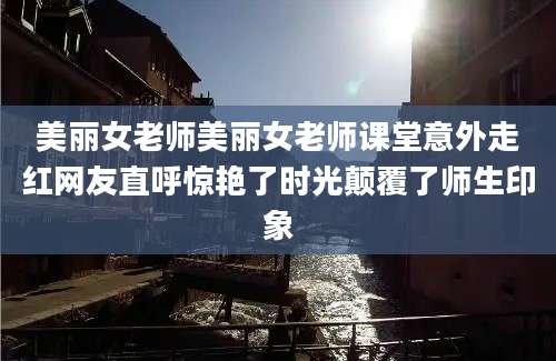 美丽女老师美丽女老师课堂意外走红网友直呼惊艳了时光颠覆了师生印象