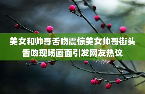 美女和帅哥舌吻震惊美女帅哥街头舌吻现场画面引发网友热议