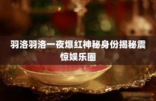羽洛羽洛一夜爆红神秘身份揭秘震惊娱乐圈