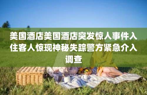 美国酒店美国酒店突发惊人事件入住客人惊现神秘失踪警方紧急介入调查