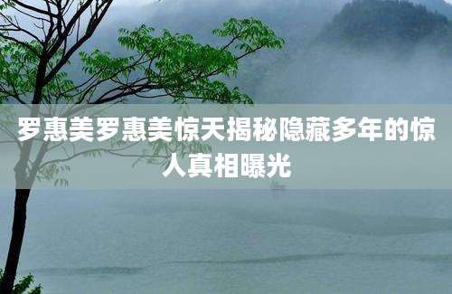 罗惠美罗惠美惊天揭秘隐藏多年的惊人真相曝光