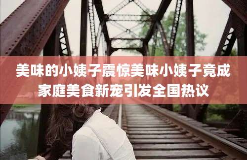 美味的小姨子震惊美味小姨子竟成家庭美食新宠引发全国热议