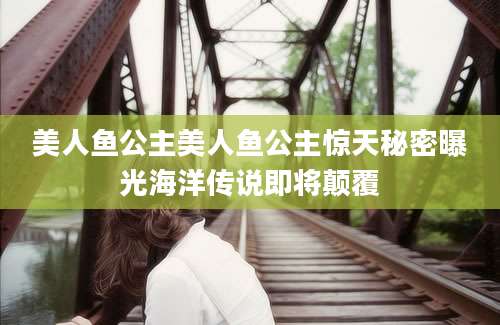 美人鱼公主美人鱼公主惊天秘密曝光海洋传说即将颠覆