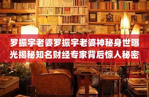 罗振宇老婆罗振宇老婆神秘身世曝光揭秘知名财经专家背后惊人秘密