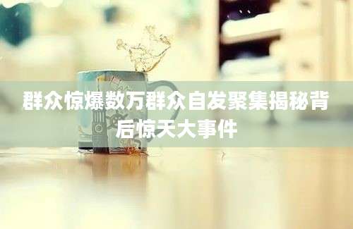 群众惊爆数万群众自发聚集揭秘背后惊天大事件