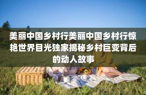 美丽中国乡村行美丽中国乡村行惊艳世界目光独家揭秘乡村巨变背后的动人故事