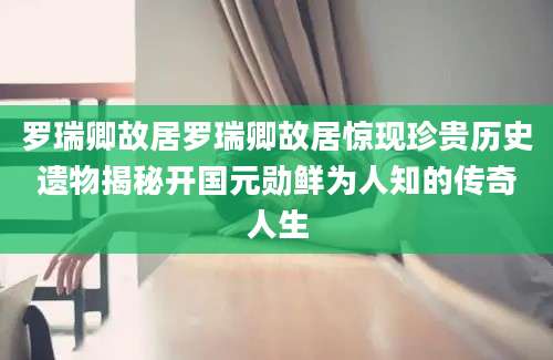罗瑞卿故居罗瑞卿故居惊现珍贵历史遗物揭秘开国元勋鲜为人知的传奇人生