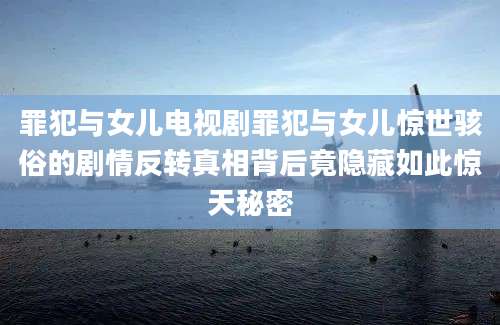 罪犯与女儿电视剧罪犯与女儿惊世骇俗的剧情反转真相背后竟隐藏如此惊天秘密