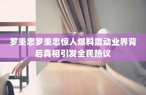 罗秉忠罗秉忠惊人爆料震动业界背后真相引发全民热议