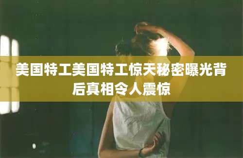 美国特工美国特工惊天秘密曝光背后真相令人震惊