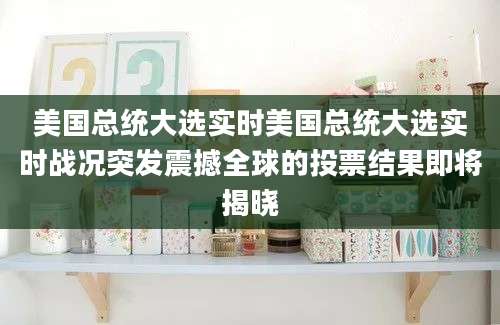 美国总统大选实时美国总统大选实时战况突发震撼全球的投票结果即将揭晓