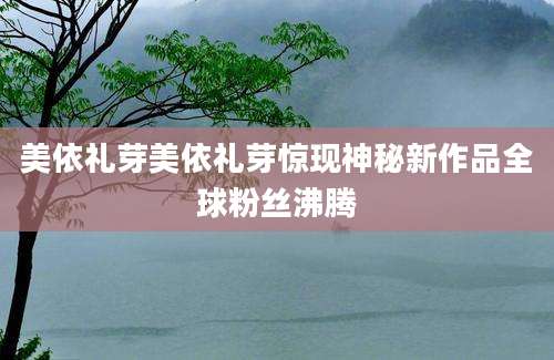 美依礼芽美依礼芽惊现神秘新作品全球粉丝沸腾