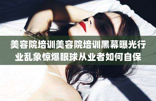 美容院培训美容院培训黑幕曝光行业乱象惊爆眼球从业者如何自保