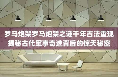 罗马炮架罗马炮架之谜千年古法重现揭秘古代军事奇迹背后的惊天秘密