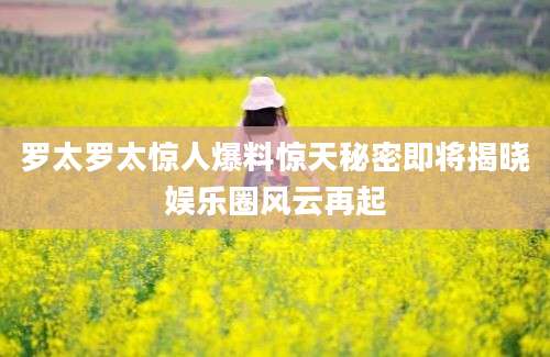罗太罗太惊人爆料惊天秘密即将揭晓娱乐圈风云再起