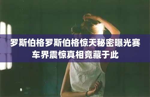 罗斯伯格罗斯伯格惊天秘密曝光赛车界震惊真相竟藏于此