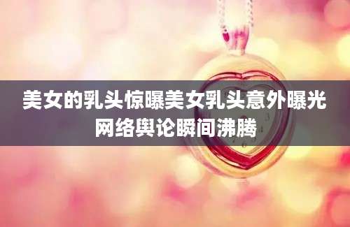 美女的乳头惊曝美女乳头意外曝光网络舆论瞬间沸腾