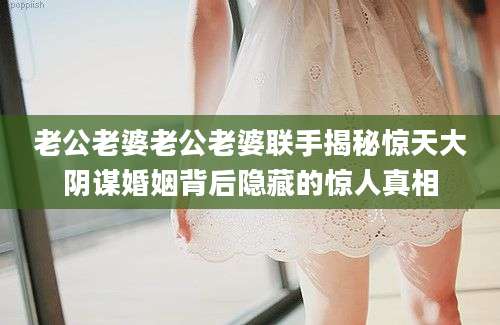 老公老婆老公老婆联手揭秘惊天大阴谋婚姻背后隐藏的惊人真相