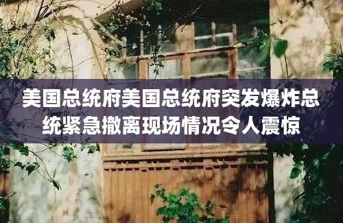 美国总统府美国总统府突发爆炸总统紧急撤离现场情况令人震惊