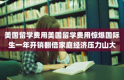 美国留学费用美国留学费用惊爆国际生一年开销翻倍家庭经济压力山大