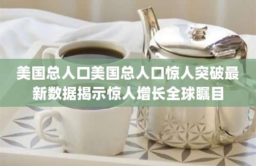 美国总人口美国总人口惊人突破最新数据揭示惊人增长全球瞩目