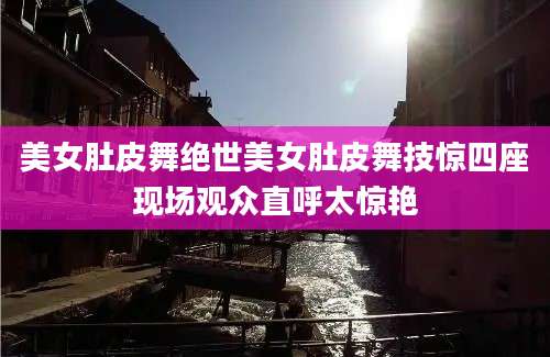 美女肚皮舞绝世美女肚皮舞技惊四座现场观众直呼太惊艳