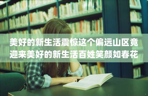 美好的新生活震惊这个偏远山区竟迎来美好的新生活百姓笑颜如春花