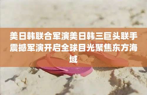 美日韩联合军演美日韩三巨头联手震撼军演开启全球目光聚焦东方海域