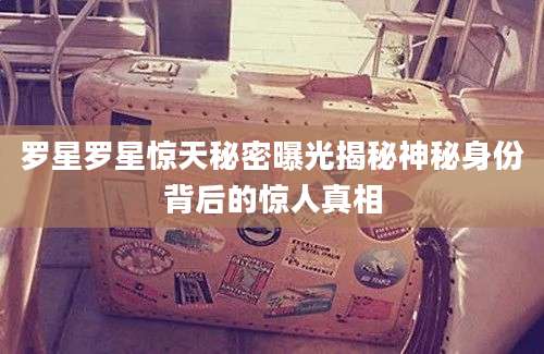 罗星罗星惊天秘密曝光揭秘神秘身份背后的惊人真相
